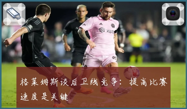 格莱姆斯谈后卫线竞争:提高比赛速度是关键