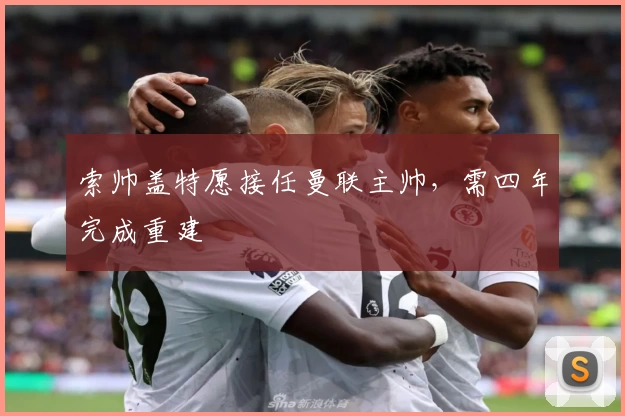 索帅盖特愿接任曼联主帅，需四年完成重建