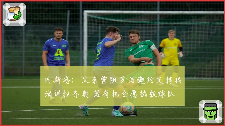内斯塔：父亲曾阻罗马邀约支持我试训拉齐奥 若有机会愿执教球队