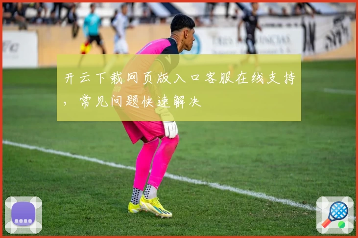 开云下载网页版入口客服在线支持，常见问题快速解决