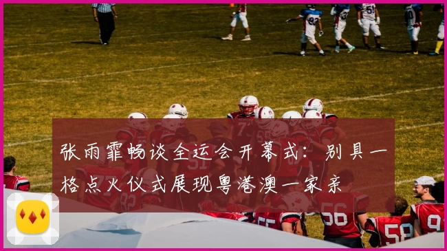 张雨霏畅谈全运会开幕式：别具一格点火仪式展现粤港澳一家亲