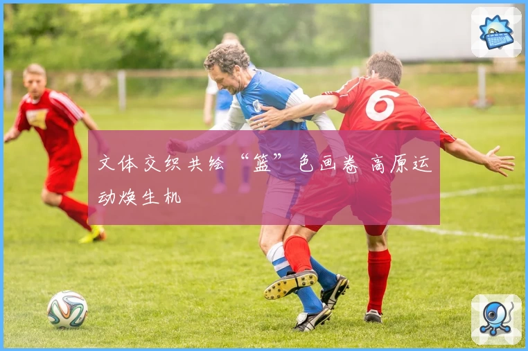 文体交织共绘“篮”色画卷 高原运动焕生机