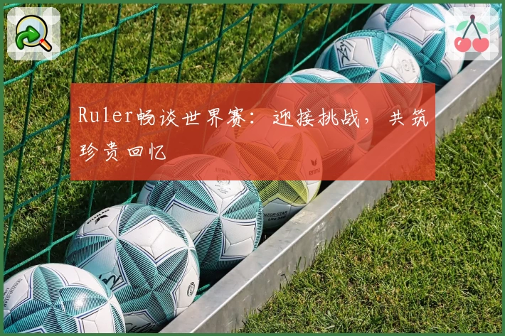 Ruler畅谈世界赛:迎接挑战,共筑珍贵回忆