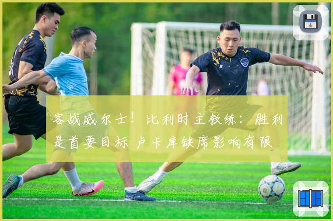 客战威尔士!比利时主教练:胜利是首要目标 卢卡库缺席影响有限