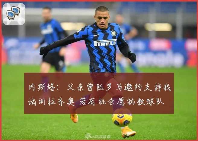 内斯塔：父亲曾阻罗马邀约支持我试训拉齐奥 若有机会愿执教球队