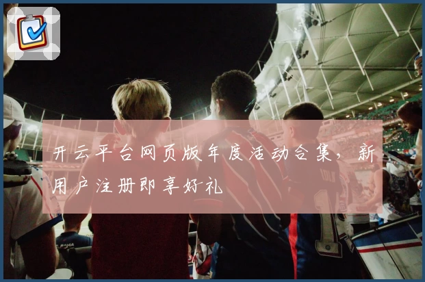 开云平台网页版年度活动合集，新用户注册即享好礼