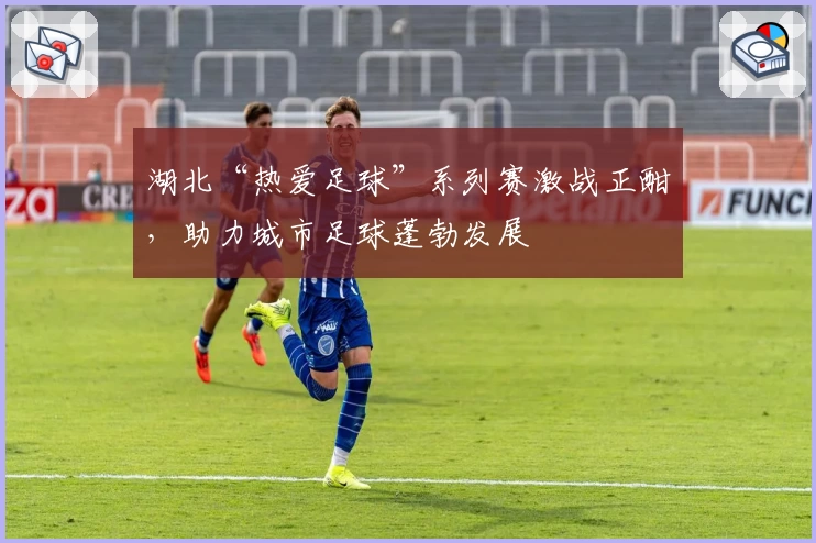 湖北“热爱足球”系列赛激战正酣，助力城市足球蓬勃发展