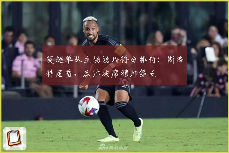 英超单队主场场均得分排行：斯洛特居首，瓜帅次席穆帅第五
