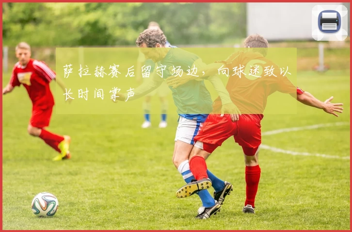 萨拉赫赛后留守场边，向球迷致以长时间掌声