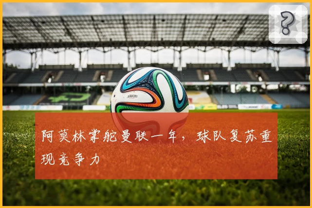 阿莫林掌舵曼联一年，球队复苏重现竞争力