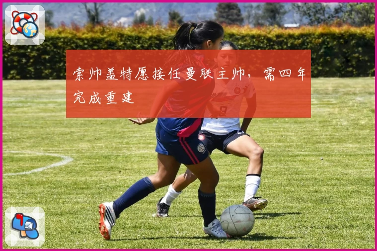 索帅盖特愿接任曼联主帅，需四年完成重建