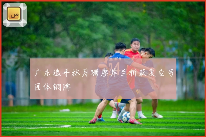 广东选手林月珊廖岸兰斩获复合弓团体铜牌