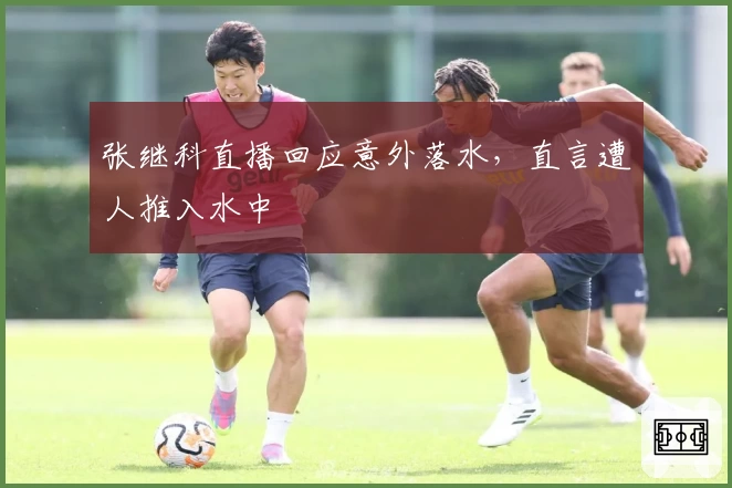 张继科直播回应意外落水，直言遭人推入水中